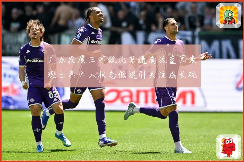 广东发展三不敌北京遭淘汰奎因表现出色六人状态低迷引关注成长观察：最新赛事动态与深度分析