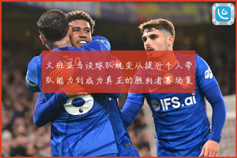 文班亚马谈球队蜕变从提升个人带队能力到成为真正的胜利者赛场复盘：最新赛事动态与深度分析