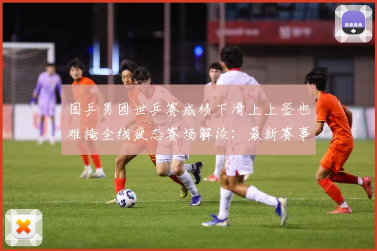 国乒男团世乒赛成绩下滑上上签也难掩全线疲态赛场解读：最新赛事动态与深度分析