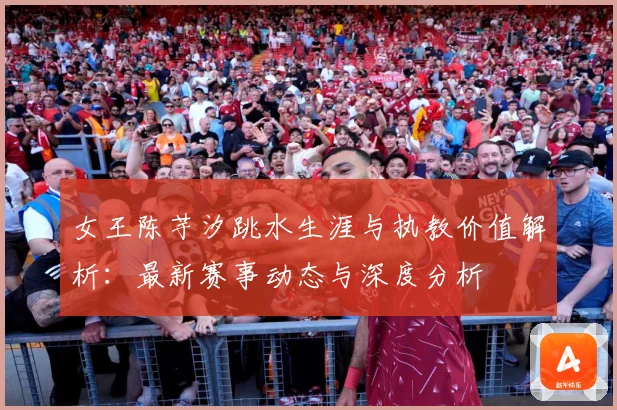 女王陈芋汐跳水生涯与执教价值解析：最新赛事动态与深度分析