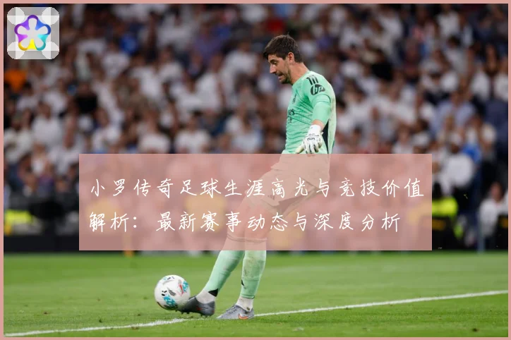 小罗传奇足球生涯高光与竞技价值解析：最新赛事动态与深度分析