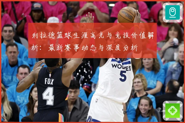 利拉德篮球生涯高光与竞技价值解析：最新赛事动态与深度分析