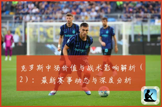 克罗斯中场价值与战术影响解析（2）：最新赛事动态与深度分析