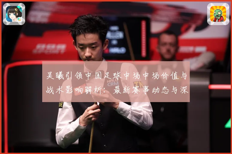 吴曦引领中国足球中场中场价值与战术影响解析：最新赛事动态与深度分析