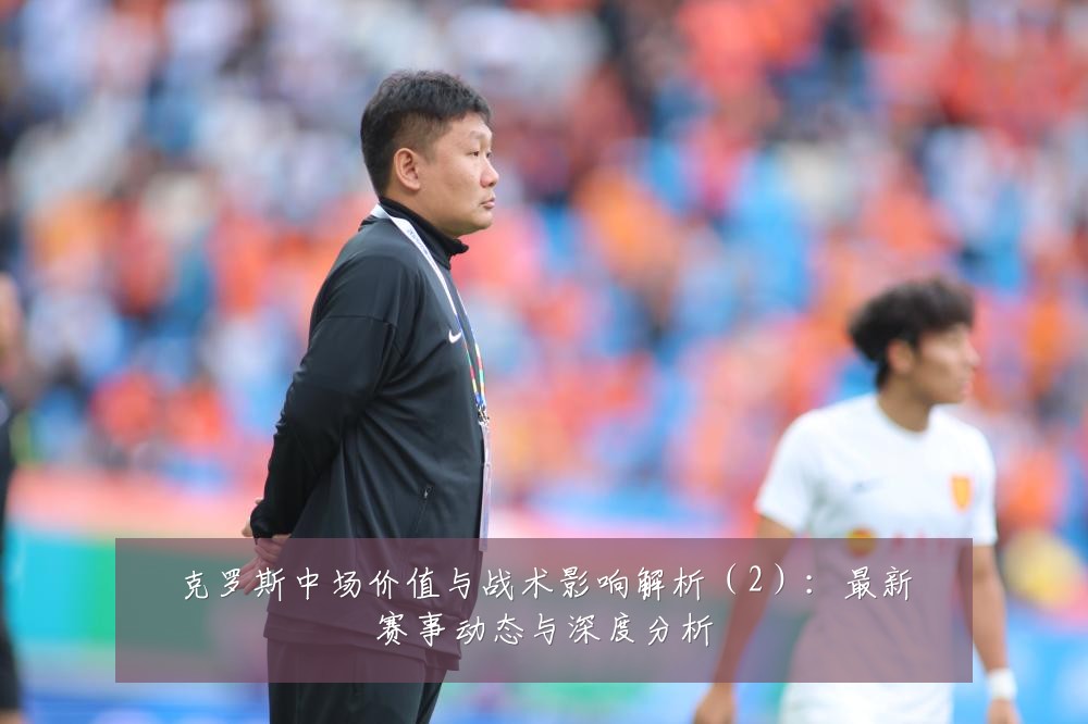 克罗斯中场价值与战术影响解析（2）：最新赛事动态与深度分析
