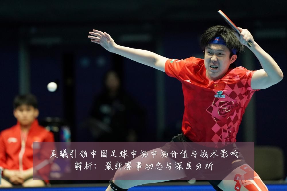 吴曦引领中国足球中场中场价值与战术影响解析：最新赛事动态与深度分析