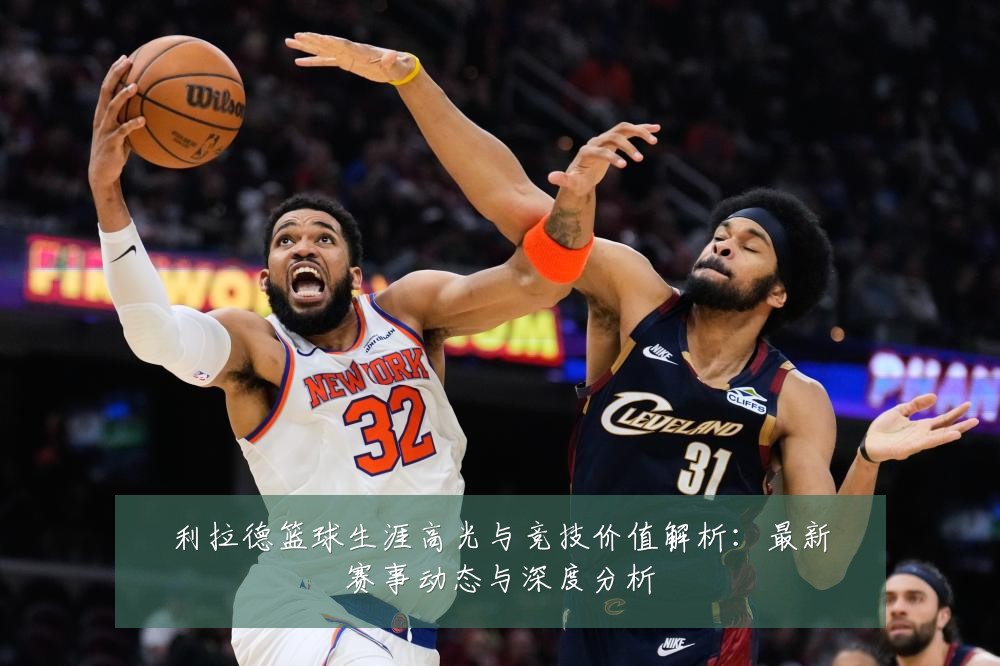 利拉德篮球生涯高光与竞技价值解析:最新赛事动态与深度分析