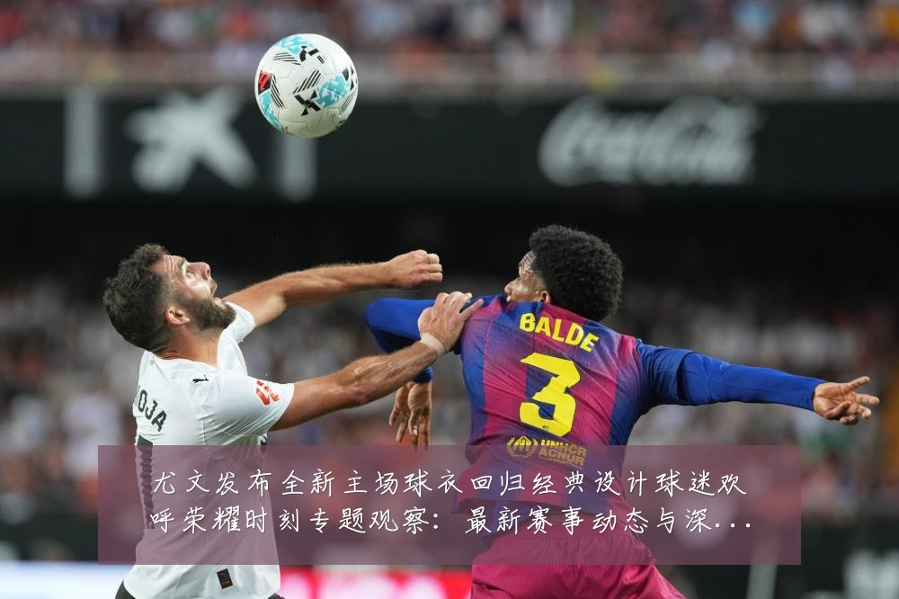 尤文发布全新主场球衣回归经典设计球迷欢呼荣耀时刻专题观察：最新赛事动态与深度分析