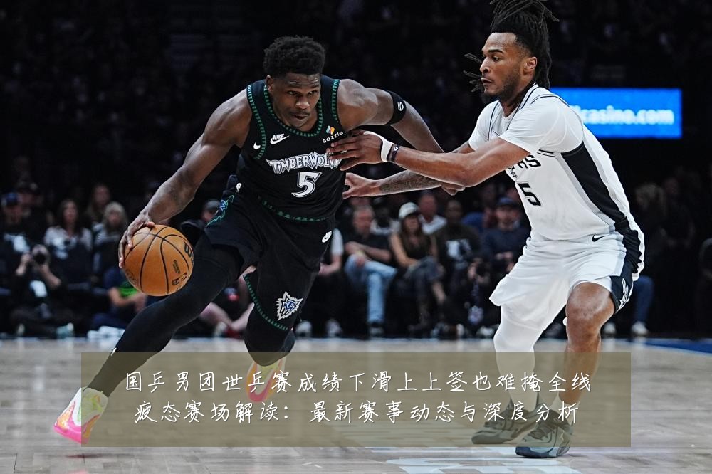 国乒男团世乒赛成绩下滑上上签也难掩全线疲态赛场解读：最新赛事动态与深度分析